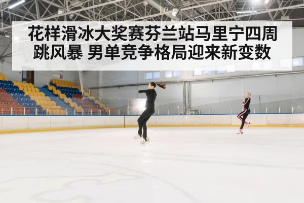花样滑冰大奖赛芬兰站马里宁四周跳风暴 男单竞争格局迎来新变数