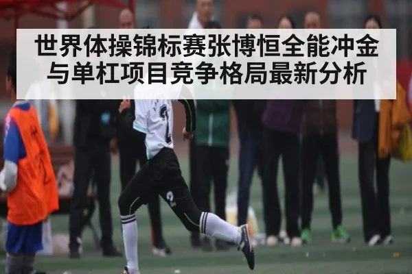 世界体操锦标赛张博恒全能冲金与单杠项目竞争格局最新分析