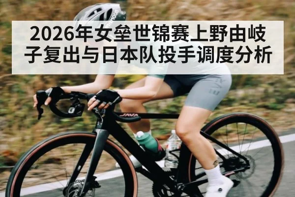 2026年女垒世锦赛上野由岐子复出与日本队投手调度分析（hth）